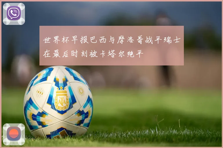 世界杯早报巴西与摩洛哥战平瑞士在最后时刻被卡塔尔绝平