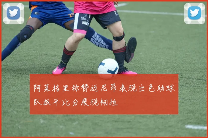 阿莱格里称赞迈尼昂表现出色助球队扳平比分展现韧性