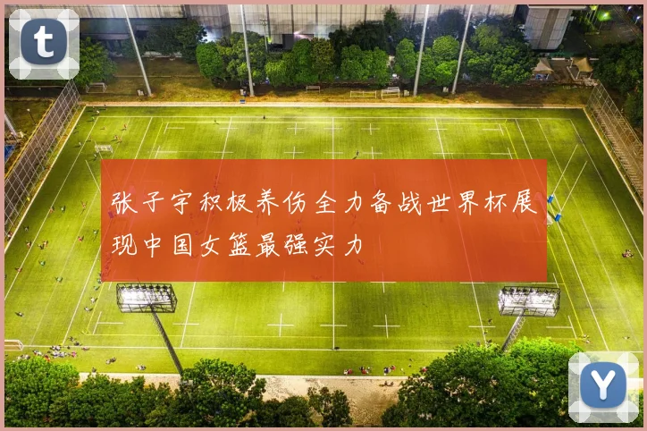 张子宇积极养伤全力备战世界杯展现中国女篮最强实力