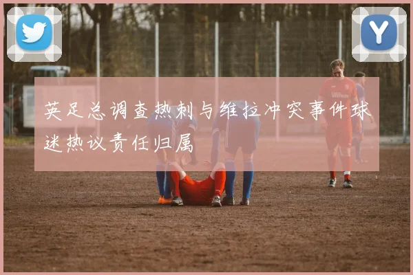 英足总调查热刺与维拉冲突事件球迷热议责任归属