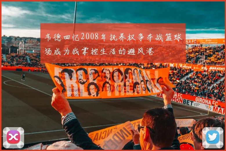 韦德回忆2008年抚养权争夺战篮球场成为我掌控生活的避风港