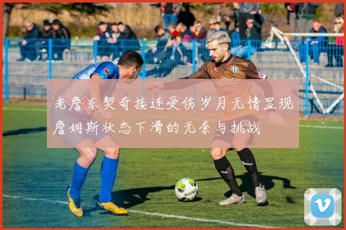 老詹东契奇接连受伤岁月无情显现詹姆斯状态下滑的无奈与挑战