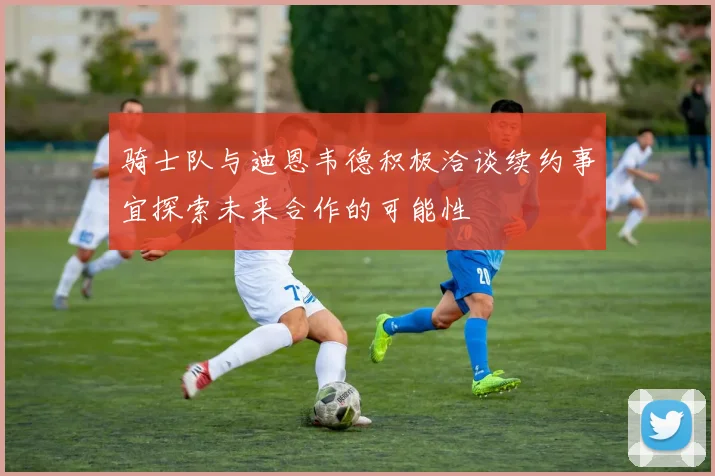 骑士队与迪恩韦德积极洽谈续约事宜探索未来合作的可能性
