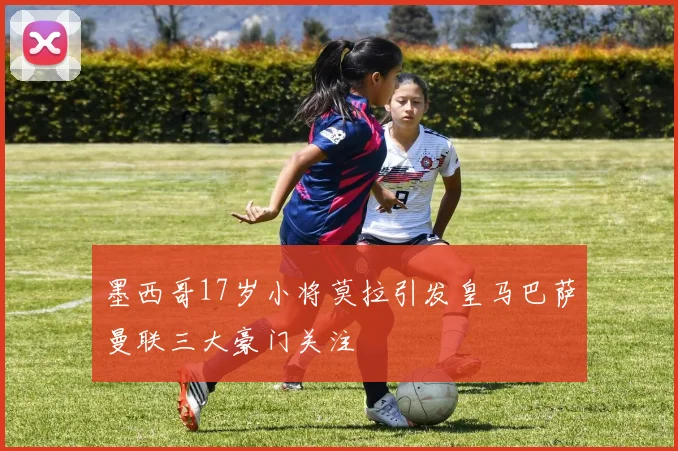 墨西哥17岁小将莫拉引发皇马巴萨曼联三大豪门关注