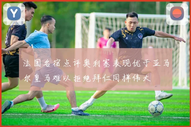 法国名宿点评奥利塞表现优于亚马尔皇马难以拒绝拜仁同样伟大
