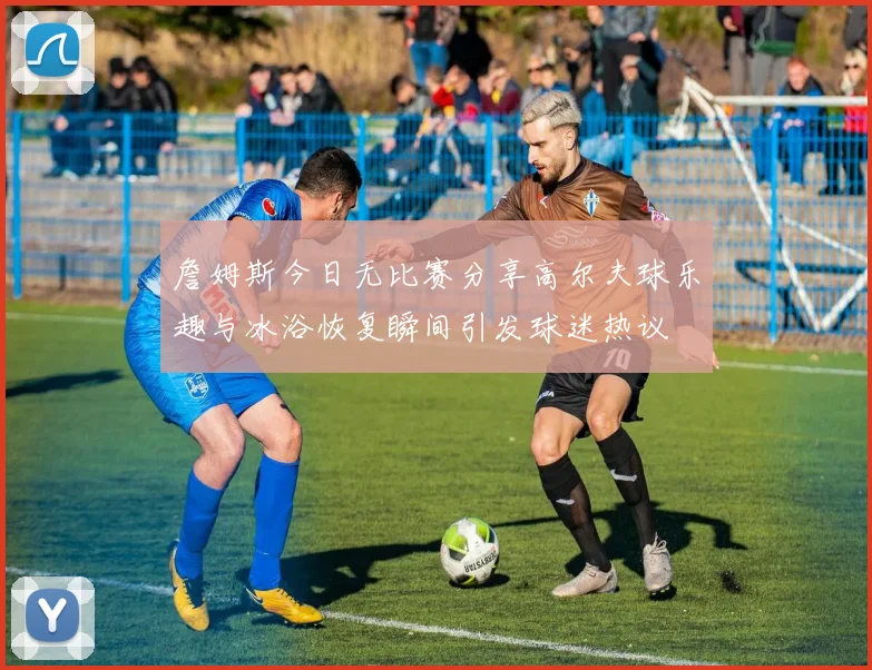 詹姆斯今日无比赛分享高尔夫球乐趣与冰浴恢复瞬间引发球迷热议