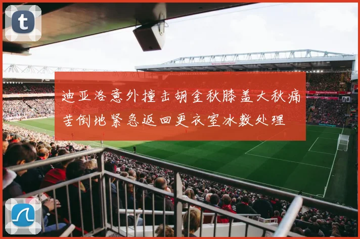 迪亚洛意外撞击胡金秋膝盖大秋痛苦倒地紧急返回更衣室冰敷处理