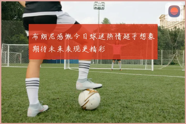 布朗尼感慨今日球迷热情超乎想象期待未来表现更精彩