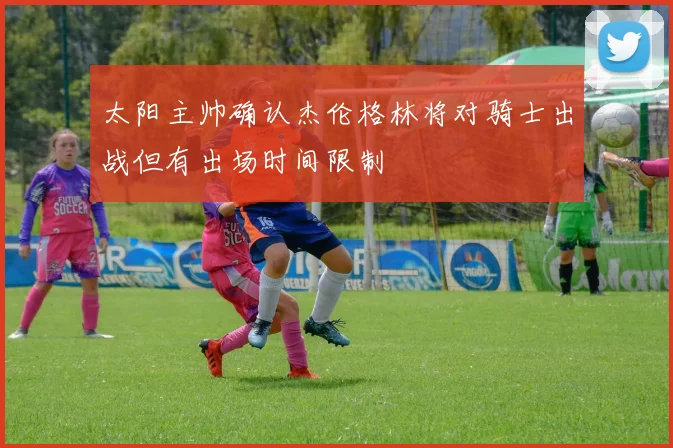 太阳主帅确认杰伦格林将对骑士出战但有出场时间限制