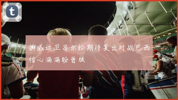 挪威边卫吕尔松期待复出对战巴西信心满满盼晋级