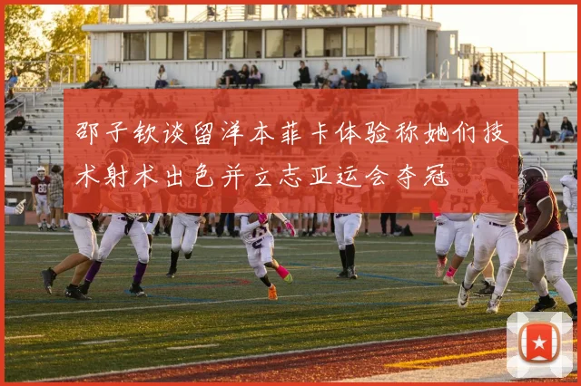 邵子钦谈留洋本菲卡体验称她们技术射术出色并立志亚运会夺冠