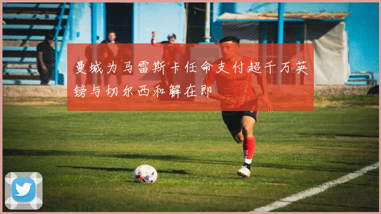 曼城为马雷斯卡任命支付超千万英镑与切尔西和解在即