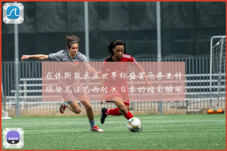 在休斯敦亲历世界杯盛宴范弗里特现场见证巴西对决日本的精彩瞬间