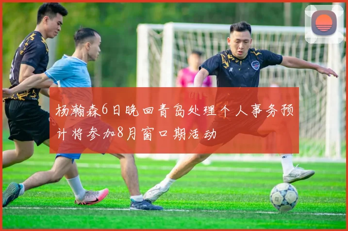 杨瀚森6日晚回青岛处理个人事务预计将参加8月窗口期活动