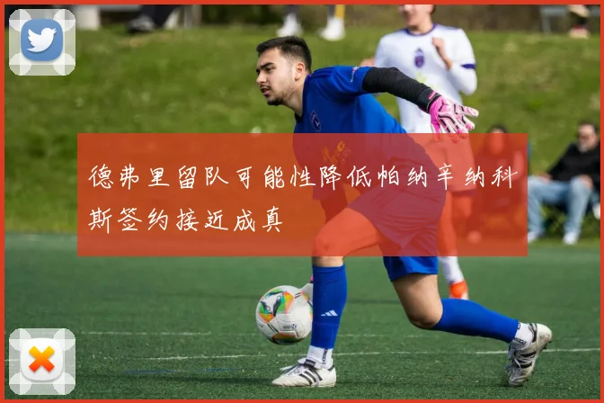 德弗里留队可能性降低帕纳辛纳科斯签约接近成真
