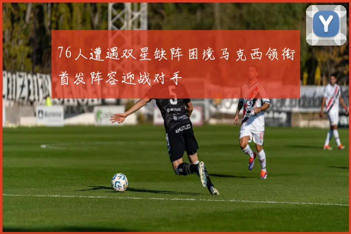 76人遭遇双星缺阵困境马克西领衔首发阵容迎战对手