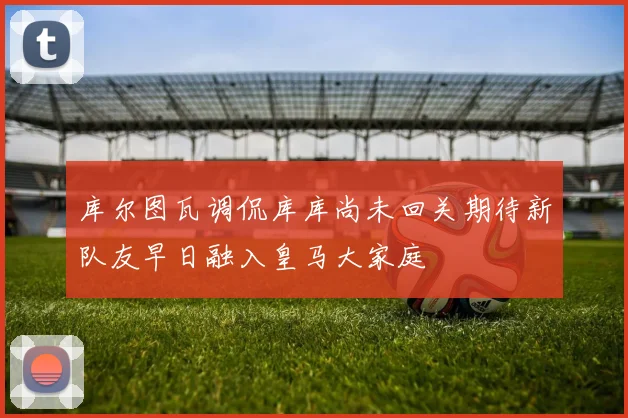 库尔图瓦调侃库库尚未回关期待新队友早日融入皇马大家庭
