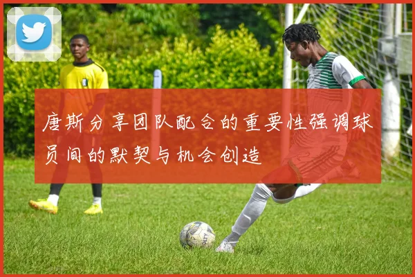 唐斯分享团队配合的重要性强调球员间的默契与机会创造