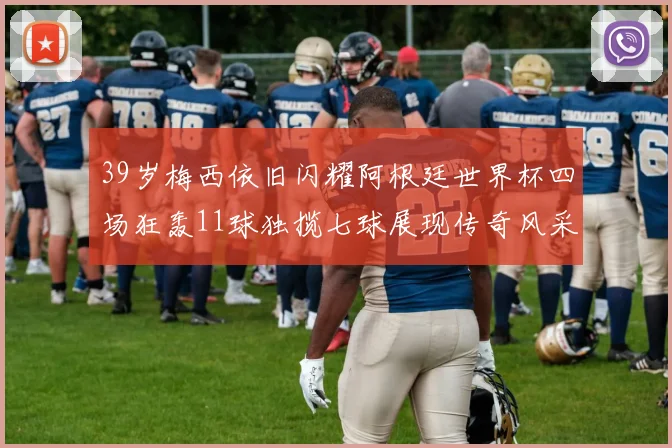 39岁梅西依旧闪耀阿根廷世界杯四场狂轰11球独揽七球展现传奇风采
