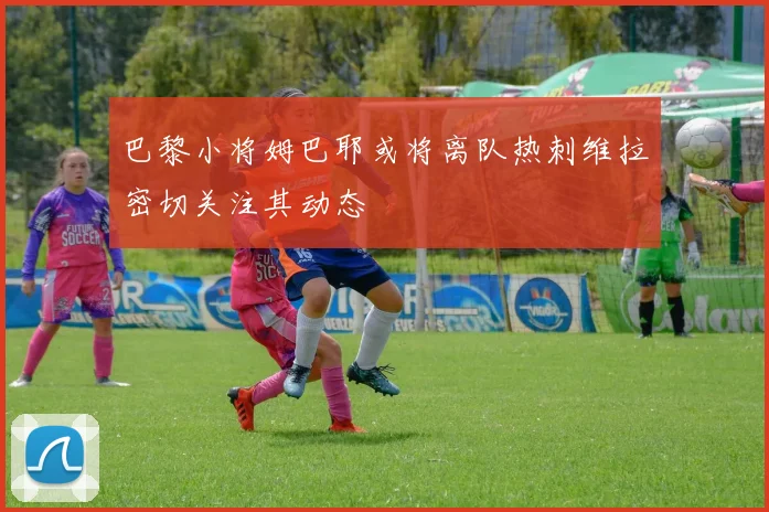 巴黎小将姆巴耶或将离队热刺维拉密切关注其动态