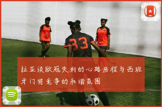 拉亚谈欧冠失利的心路历程与西班牙门将竞争的和谐氛围