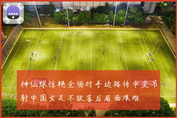 神仙球惊艳全场对手边路传中变吊射中国女足不敌落后局面艰难
