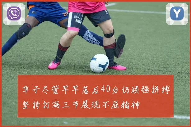 华子尽管早早落后40分仍顽强拼搏坚持打满三节展现不屈精神