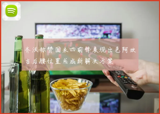 齐沃称赞国米四前锋表现出色阿坎吉后腰位置或成新解决方案